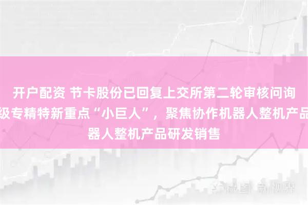开户配资 节卡股份已回复上交所第二轮审核问询函：国家级专精特新重点“小巨人”，聚焦协作机器人整机产品研发销售
