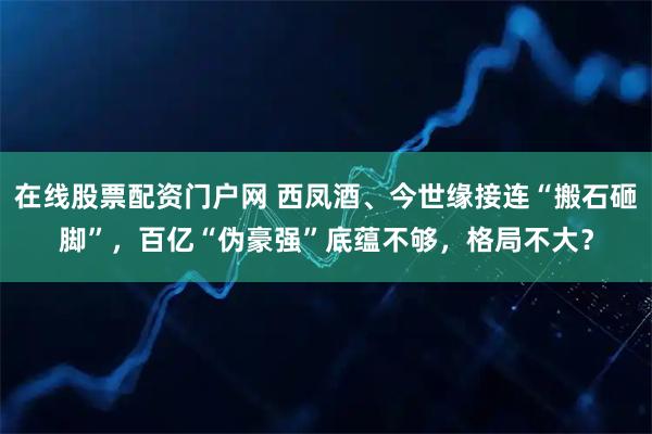 在线股票配资门户网 西凤酒、今世缘接连“搬石砸脚”，百亿“伪豪强”底蕴不够，格局不大？