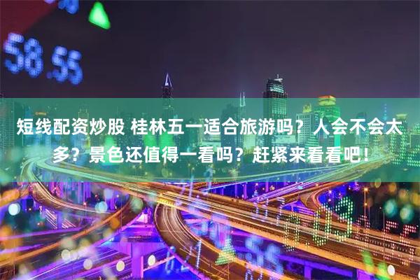 短线配资炒股 桂林五一适合旅游吗？人会不会太多？景色还值得一看吗？赶紧来看看吧！