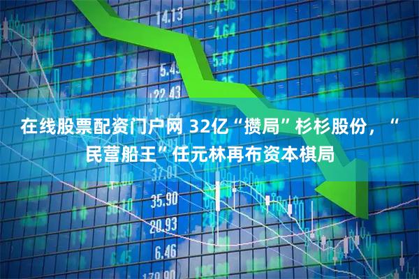 在线股票配资门户网 32亿“攒局”杉杉股份，“民营船王”任元林再布资本棋局