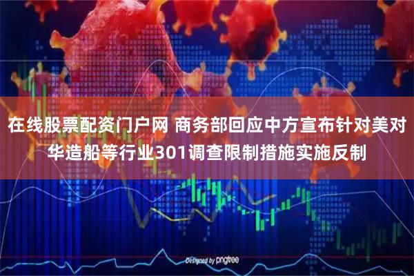 在线股票配资门户网 商务部回应中方宣布针对美对华造船等行业301调查限制措施实施反制