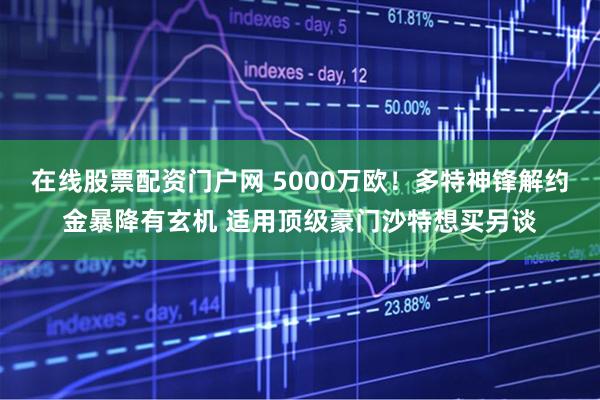 在线股票配资门户网 5000万欧！多特神锋解约金暴降有玄机 适用顶级豪门沙特想买另谈