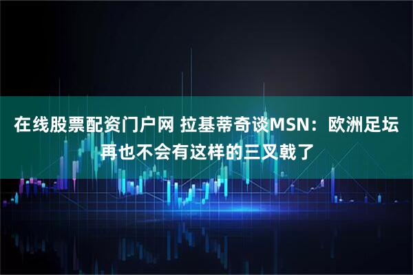 在线股票配资门户网 拉基蒂奇谈MSN：欧洲足坛再也不会有这样的三叉戟了
