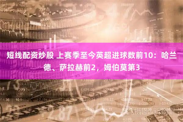 短线配资炒股 上赛季至今英超进球数前10：哈兰德、萨拉赫前2，姆伯莫第3