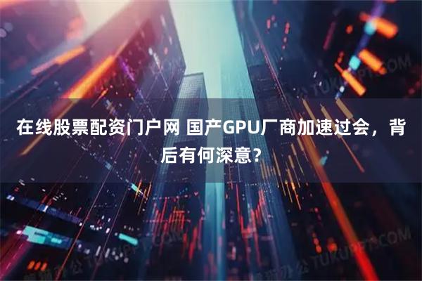 在线股票配资门户网 国产GPU厂商加速过会，背后有何深意？