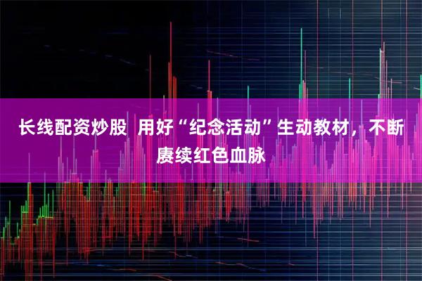 长线配资炒股  用好“纪念活动”生动教材，不断赓续红色血脉
