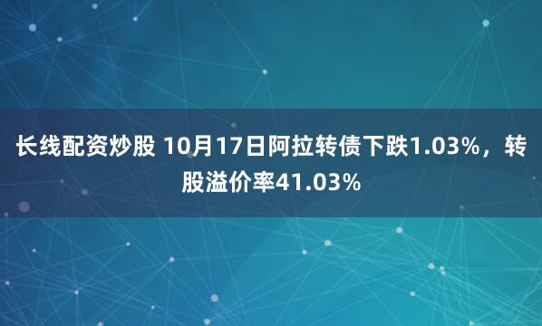 长线配资炒股 10月17日阿拉转债下跌1.03%，转股溢价率41.03%