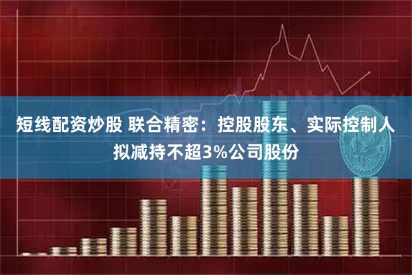 短线配资炒股 联合精密：控股股东、实际控制人拟减持不超3%公司股份