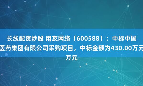 长线配资炒股 用友网络(600588):中标中国医药集团有限公司采购项目,中标金额为430.00万元