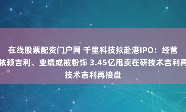 在线股票配资门户网 千里科技拟赴港IPO:经营高度依赖吉利、业绩或被粉饰 3.45亿甩卖在研技术吉利再接盘