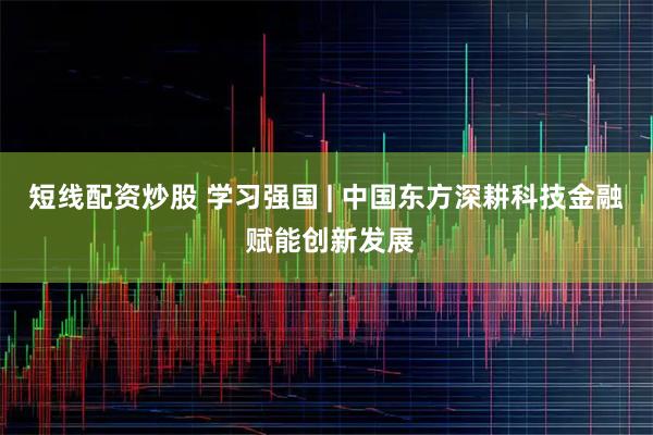 短线配资炒股 学习强国 | 中国东方深耕科技金融 赋能创新发展