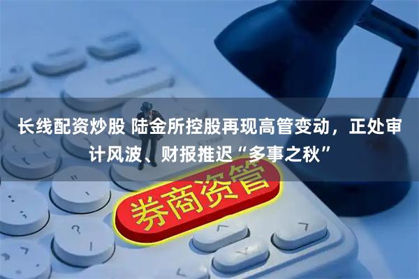 长线配资炒股 陆金所控股再现高管变动,正处审计风波、财报推迟“多事之秋”