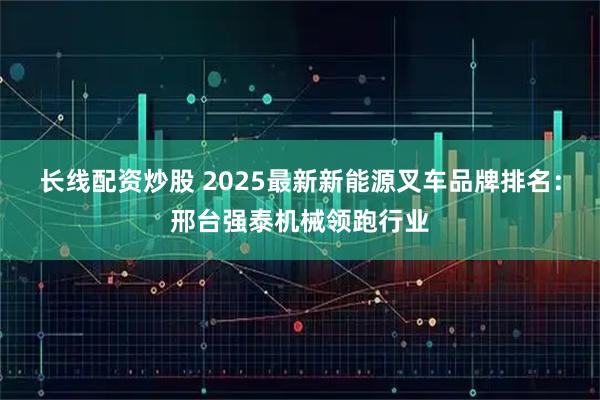 长线配资炒股 2025最新新能源叉车品牌排名:邢台强泰机械领跑行业