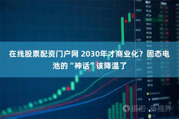 在线股票配资门户网 2030年才商业化?固态电池的“神话”该降温了