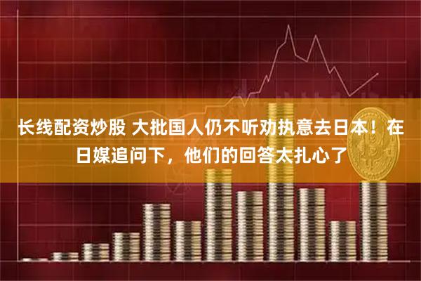 长线配资炒股 大批国人仍不听劝执意去日本！在日媒追问下，他们的回答太扎心了
