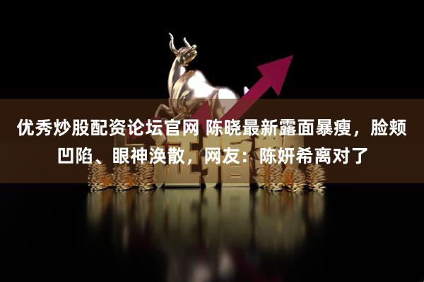 优秀炒股配资论坛官网 陈晓最新露面暴瘦，脸颊凹陷、眼神涣散，网友：陈妍希离对了