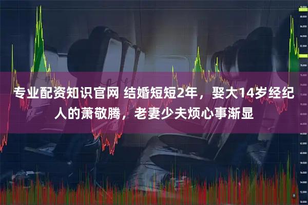 专业配资知识官网 结婚短短2年，娶大14岁经纪人的萧敬腾，老妻少夫烦心事渐显