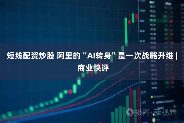 短线配资炒股 阿里的“AI转身”是一次战略升维 | 商业快评
