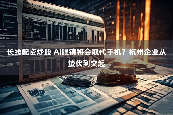 长线配资炒股 AI眼镜将会取代手机?杭州企业从蛰伏到突起