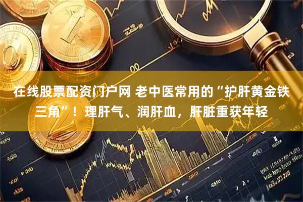 在线股票配资门户网 老中医常用的“护肝黄金铁三角”！理肝气、润肝血，肝脏重获年轻